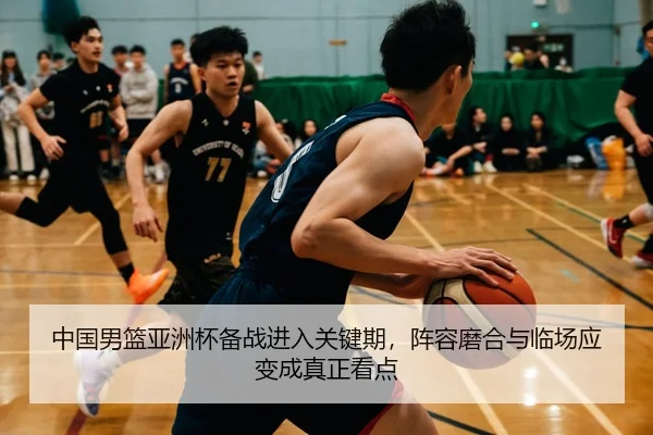 中国男篮亚洲杯备战进入关键期，阵容磨合与临场应变成真正看点